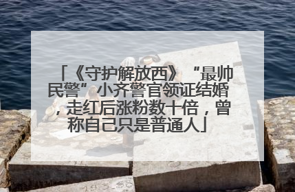 《守护解放西》“最帅民警”小齐警官领证结婚，走红后涨粉数十倍，曾称自己只是普通人