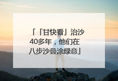 「甘快看」治沙40多年，他们在八步沙叠涂绿意