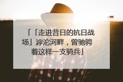 「走进昔日的抗日战场」滹沱河畔，曾驰骋着这样一支骑兵