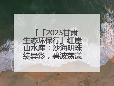 「2025甘肃生态环保行」红崖山水库：沙海明珠绽异彩，碧波荡漾润绿洲