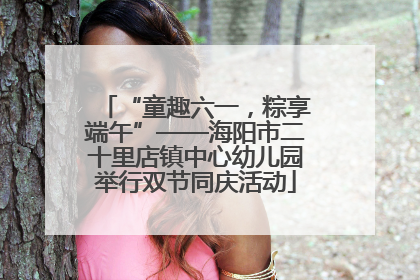 “童趣六一，粽享端午”——海阳市二十里店镇中心幼儿园举行双节同庆活动