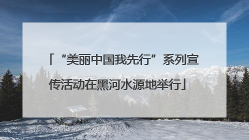 “美丽中国我先行”系列宣传活动在黑河水源地举行