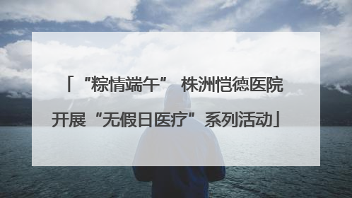 “粽情端午” 株洲恺德医院开展“无假日医疗”系列活动