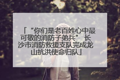 “你们是老百姓心中最可敬的消防子弟兵” 长沙市消防救援支队完成龙山抗洪使命归队