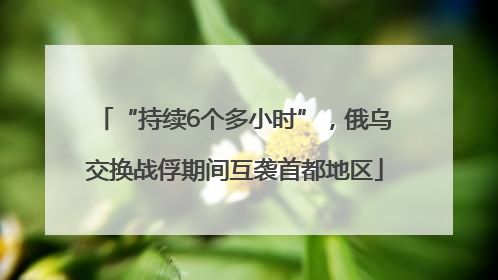 “持续6个多小时”，俄乌交换战俘期间互袭首都地区
