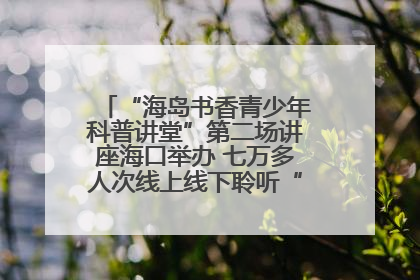 “海岛书香青少年科普讲堂”第二场讲座海口举办 七万多人次线上线下聆听“工匠精神”