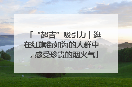 “超吉”吸引力｜逛在红旗街如海的人群中，感受珍贵的烟火气