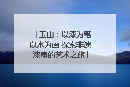 玉山：以漆为笔 以水为画 探索非遗漆扇的艺术之旅
