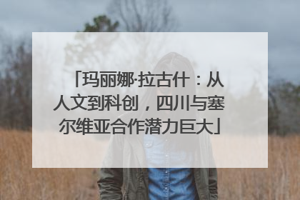玛丽娜·拉古什：从人文到科创，四川与塞尔维亚合作潜力巨大