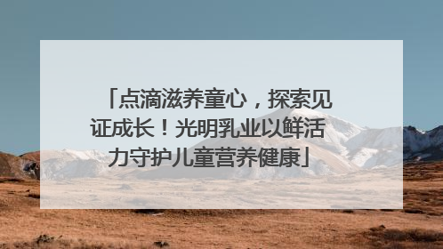 点滴滋养童心，探索见证成长！光明乳业以鲜活力守护儿童营养健康