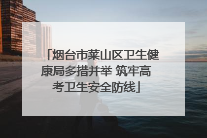 烟台市莱山区卫生健康局多措并举 筑牢高考卫生安全防线