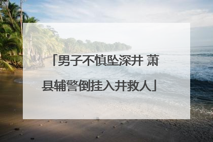男子不慎坠深井 萧县辅警倒挂入井救人