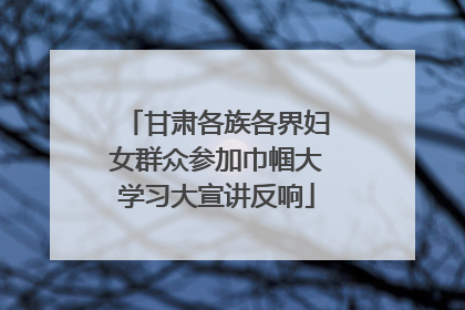 甘肃各族各界妇女群众参加巾帼大学习大宣讲反响