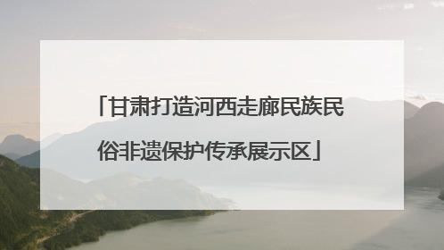 甘肃打造河西走廊民族民俗非遗保护传承展示区