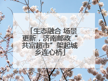 生态融合 场景更新，济南邮政“共富超市”架起城乡连心桥