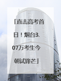 直击高考首日！烟台3.07万考生今朝试锋芒