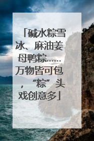 碱水粽雪冰、麻油姜母鸭粽……万物皆可包，“粽”头戏创意多