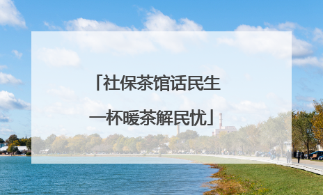 社保茶馆话民生 一杯暖茶解民忧