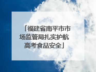 福建省南平市市场监管局扎实护航高考食品安全