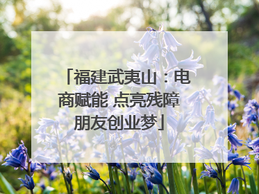 福建武夷山：电商赋能 点亮残障朋友创业梦