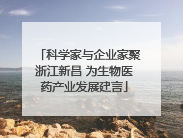 科学家与企业家聚浙江新昌 为生物医药产业发展建言
