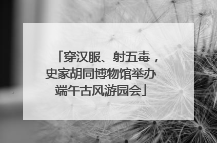 穿汉服、射五毒，史家胡同博物馆举办端午古风游园会