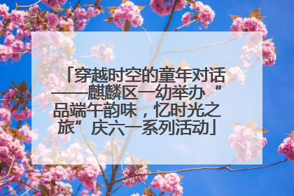 穿越时空的童年对话——麒麟区一幼举办“品端午韵味，忆时光之旅”庆六一系列活动