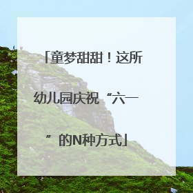 童梦甜甜！这所幼儿园庆祝“六一”的N种方式