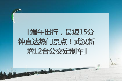 端午出行，最短15分钟直达热门景点！武汉新增12台公交定制车