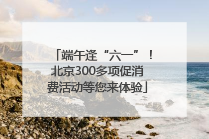 端午逢“六一”！北京300多项促消费活动等您来体验