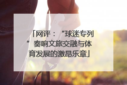 网评：“球迷专列”奏响文旅交融与体育发展的激昂乐章