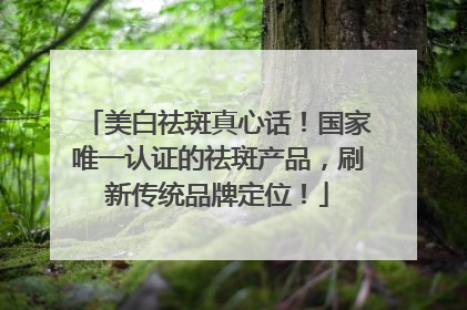 美白祛斑真心话！国家唯一认证的祛斑产品，刷新传统品牌定位！