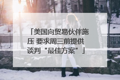 美国向贸易伙伴施压 要求周三前提供谈判“最佳方案”