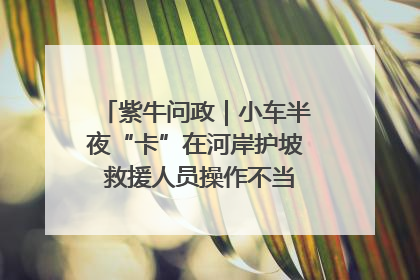 紫牛问政｜小车半夜“卡”在河岸护坡 救援人员操作不当致小车翻下河，然后直接走人了
