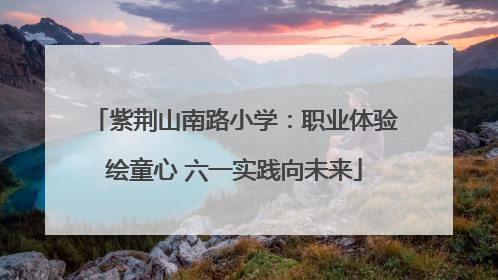 紫荆山南路小学：职业体验绘童心 六一实践向未来