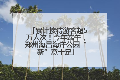 累计接待游客超5万人次！今年端午，郑州海昌海洋公园“新”意十足