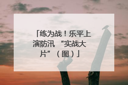 练为战！乐平上演防汛 “实战大片”（图）