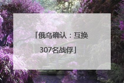 俄乌确认：互换307名战俘