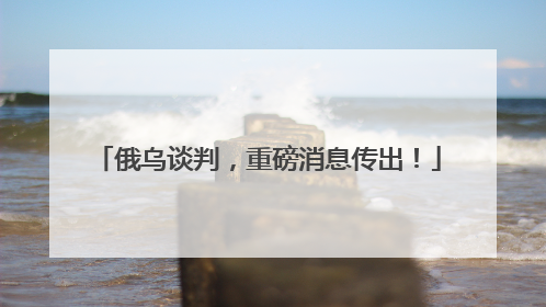 俄乌谈判，重磅消息传出！
