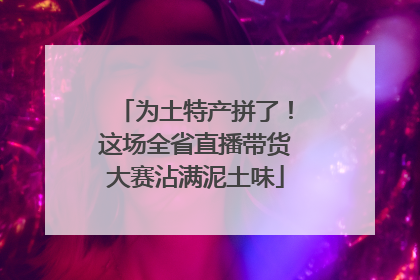 为土特产拼了！这场全省直播带货大赛沾满泥土味