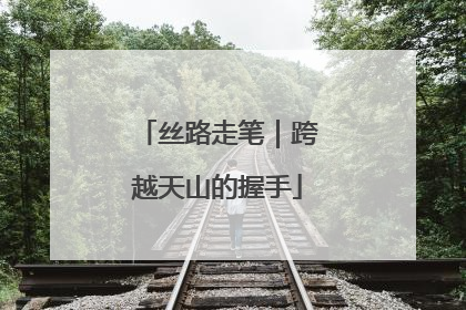 丝路走笔｜跨越天山的握手