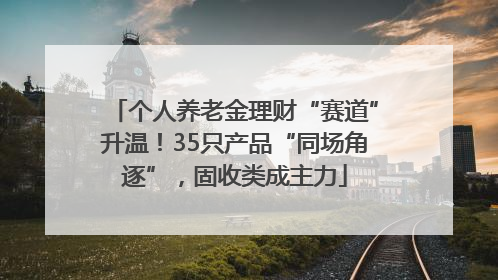 个人养老金理财“赛道”升温！35只产品“同场角逐”，固收类成主力