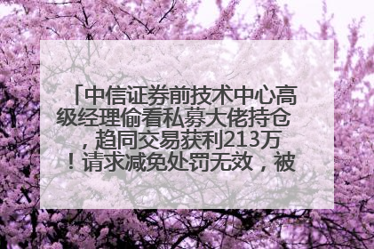 中信证券前技术中心高级经理偷看私募大佬持仓，趋同交易获利213万！请求减免处罚无效，被罚没426万