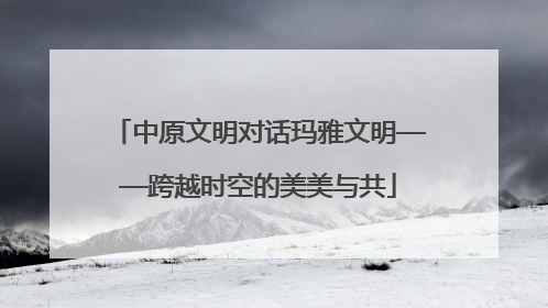 中原文明对话玛雅文明——跨越时空的美美与共
