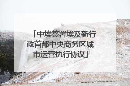 中埃签署埃及新行政首都中央商务区城市运营执行协议