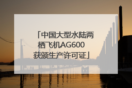 中国大型水陆两栖飞机AG600获颁生产许可证