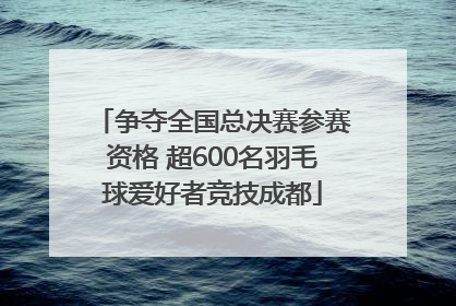 争夺全国总决赛参赛资格 超600名羽毛球爱好者竞技成都