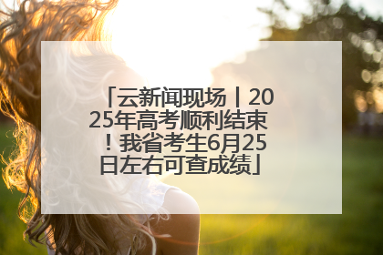 云新闻现场丨2025年高考顺利结束！我省考生6月25日左右可查成绩