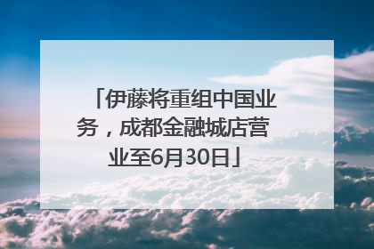 伊藤将重组中国业务，成都金融城店营业至6月30日