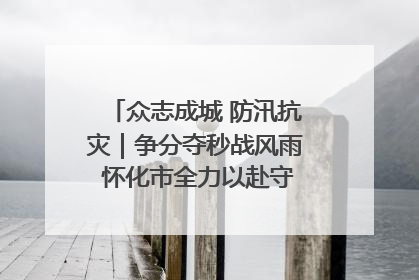 众志成城 防汛抗灾｜争分夺秒战风雨 怀化市全力以赴守护人民群众安全